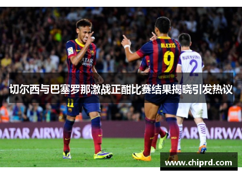 切尔西与巴塞罗那激战正酣比赛结果揭晓引发热议